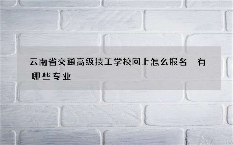 云南省交通高级技工学校网上怎么报名 有哪些专业